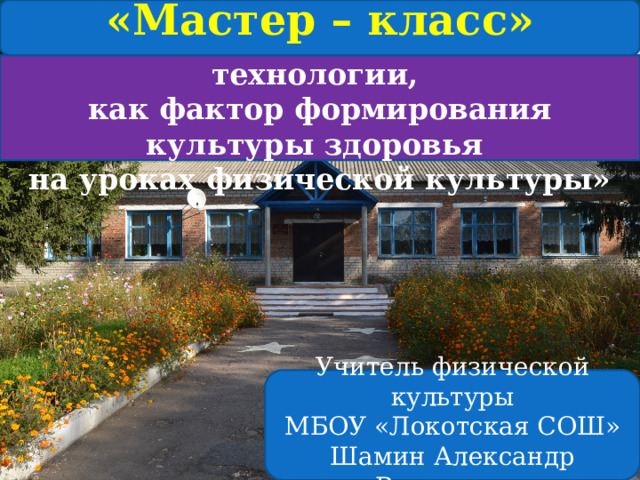 «Мастер – класс» «Здоровьесберегающие технологии, как фактор формирования культуры здоровья на уроках физической культуры»  Учитель физической культуры  МБОУ «Локотская СОШ»  Шамин Александр Васильевич   