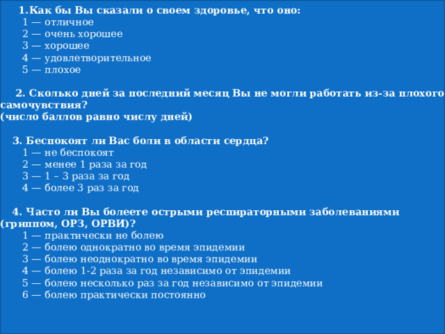    Анкета для оценки общего состояния здоровья.       1.Как бы Вы сказали о своем здоровье, что оно:   1 — отличное   2 — очень хорошее   3 — хорошее   4 — удовлетворительное   5 — плохое        2. Сколько дней за последний месяц Вы не могли работать из-за плохого самочувствия?  (число баллов равно числу дней)        3. Беспокоят ли Вас боли в области сердца?   1 — не беспокоят   2 — менее 1 раза за год   3 — 1 – 3 раза за год   4 — более 3 раз за год        4. Часто ли Вы болеете острыми респираторными заболеваниями (гриппом, ОРЗ, ОРВИ)?   1 — практически не болею   2 — болею однократно во время эпидемии   3 — болею неоднократно во время эпидемии   4 — болею 1-2 раза за год независимо от эпидемии   5 — болею несколько раз за год независимо от эпидемии   6 — болею практически постоянно        