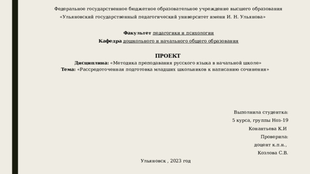 Федеральное государственное бюджетное образовательное учреждение высшего образования «Ульяновский государственный педагогический университет имени И. Н. Ульянова»    Факультет  педагогики и психологии Кафедра  дошкольного и начального общего образования   ПРОЕКТ Дисциплина: «Методика преподавания русского языка в начальной школе» Тема: «Рассредоточенная подготовка младших школьников к написанию сочинения»         Выполнила студентка: 5 курса, группы Ноз-19 Конантьева К.И  Проверила:  доцент к.п.н., Козлова С.В. Ульяновск , 2023 год 