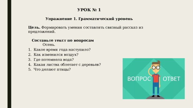 УРОК № 1   Упражнение 1. Грамматический уровень   Цель.  Формировать умения составлять связный рассказ из предложений.   Составьте текст по вопросам    Осень. Какое время года наступило? Как изменился воздух? Где потемнела вода? Какая листва облетает с деревьев? Что делают птицы? 