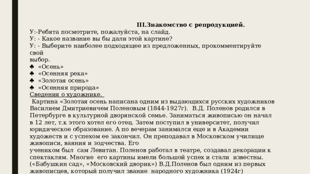  III.Знакомство с репродукцией. У:-Ребята посмотрите, пожалуйста, на слайд. У: - Какое название вы бы дали этой картине? У: - Выберите наиболее подходящее из предложенных, прокомментируйте свой выбор.   «Осень»   «Осенняя река»   «Золотая осень»   «Осенняя природа» Сведения о художнике.  Картина «Золотая осень написана одним из выдающихся русских художников Василием Дмитриевичем Поленовым (1844-1927г). В.Д. Поленов родился в Петербурге в культурной дворянской семье. Заниматься живописью он начал в 12 лет, т.к этого хотел его отец. Затем поступил в университет, получил юридическое образование. А по вечерам занимался еще и в Академии художеств и с успехом ее закончил. Он преподавал в Московском училище живописи, ваяния и зодчества. Его учеником был сам Левитан. Поленов работал в театре, создавал декорации к спектаклям. Многие его картины имели большой успех и стали известны. («Бабушкин сад», «Московский дворик») В.Д.Поленов был одним из первых живописцев, который получил звание народного художника (1924г) 