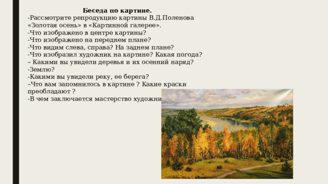 Беседа по картине. -Рассмотрите репродукцию картины В.Д.Поленова «Золотая осень» в «Картинной галерее». -Что изображено в центре картины? -Что изображено на переднем плане? -Что видим слева, справа? На заднем плане? -Что изобразил художник на картине? Какая погода? – Какими вы увидели деревья и их осенний наряд? -Землю? -Какими вы увидели реку, ее берега? – Что вам запомнилось в картине ? Какие краски преобладают ? -В чем заключается мастерство художника? 