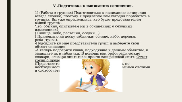 V . Подготовка к написанию сочинения. 1) (Работа в группах) Подготовиться к написанию сочинения всегда сложно, поэтому я предлагаю вам сегодня поработать в группах. Вы уже определились, кто будет представителем вашей группы. Что, обычно, описываем мы в сочинениях о сезонных изменениях? ( Солнце, небо, растения, осадки…) ( Прилепляю на доску таблички: солнце, небо, деревья, река ,трава). -Подойдите ко мне представители групп и выберете свой объект описания. -А теперь подберите слова, подходящие к данным объектам, и запишите их в таблички. В помощь вам орфографические словари, словари эпитетов и просто ваш речевой опыт. Отчет групп о проделанной работе. (Представители зачитывают подобранные слова, по необходимости я обогащаю словарь дополнительными словами и словосочетаниями.) 
