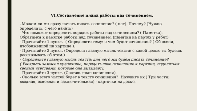 VI.Составление плана работы над сочинением. - Можем ли мы сразу начать писать сочинение? ( нет). Почему? (Нужно определить, с чего начать) - Что поможет определить порядок работы над сочинением? ( Памятка). Обратимся к памятке работы над сочинением. (памятки на партах у ребят) - Прочитайте 1 пункт. (-Определите тему: о чем будет сочинение? ( Об осени, изображенной на картине ). - Прочитайте 2 пункт. (Определи главную мысль текста: с какой целью ты будешь рассказывать об этом.) - Определите главную мысль текста: для чего мы будем писать сочинение? ( Раскрыть замысел художника, передать свое отношение к картине, поделиться своими чувствами, которые она вызывает). - Прочитайте 3 пункт. (Составь план сочинения). - Сколько всего частей будет в тексте сочинения? Назовите их ( Три части: вводная, основная и заключительная) - карточки на доске. 