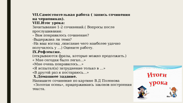VII.Самостоятельная работа ( запись сочинения на черновиках). VIII.Итог урока: Зачитывание 1-2 сочинений.( Вопросы после прослушивания: – Вам понравилось сочинение? -Выдержана ли тема? -На ваш взгляд ,описание чего наиболее удачно получилось у …) Оцените работу. IX.Рефлексия. (открываются фразы, которые можно продолжить.) « Мне сегодня было легко…» «Мне очень понравилось…» «Я испытал(а) затруднение только в …» «В другой раз я постараюсь…»  X.Домашнее задание.  Напишите сочинение по картине В.Д Поленова  «Золотая осень», придерживаясь законов построения текста.   