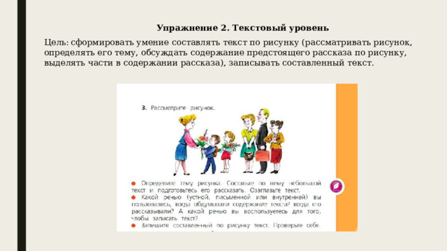 Упражнение 2. Текстовый уровень   Цель:  сформировать умение составлять текст по рисунку (рассматривать рисунок, определять его тему, обсуждать содержание предстоящего рассказа по рисунку, выделять части в содержании рассказа), записывать составленный текст. 
