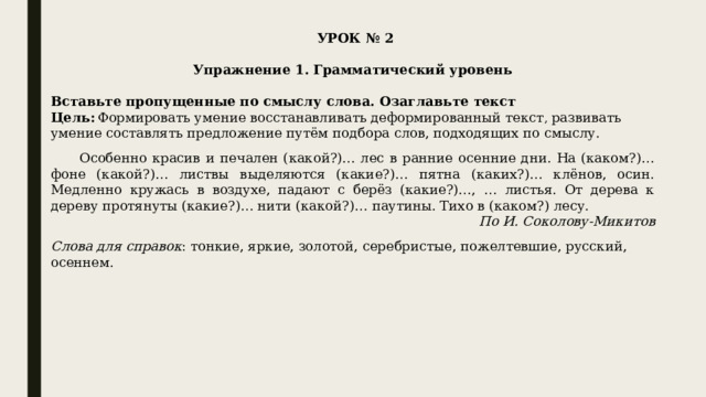  УРОК № 2   Упражнение 1. Грамматический уровень   Вставьте пропущенные по смыслу слова. Озаглавьте текст Цель:  Формировать умение восстанавливать деформированный текст , развивать умение составлять предложение путём подбора слов, подходящих по смыслу.         Особенно красив и печален (какой?)… лес в ранние осенние дни. На (каком?)… фоне (какой?)… листвы выделяются (какие?)… пятна (каких?)… клёнов, осин. Медленно кружась в воздухе, падают с берёз (какие?)…, … листья. От дерева к дереву протянуты (какие?)… нити (какой?)… паутины. Тихо в (каком?) лесу. По И. Соколову-Микитов   Слова для справок : тонкие, яркие, золотой, серебристые, пожелтевшие, русский, осеннем. 