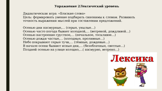 Упражнение 2Лексический уровень   Дидактическая игра: «Близкие слова»  Цель: формировать умение подбирать синонимы к словам. Развивать точность выражения мыслей при составлении предложений.   Осенью дни пасмурные,… (серые, унылые…)  Осенью часто погода бывает холодной,… (ветреной, дождливой…)  Осенью настроение грустное,… (печальное, тоскливое…)  Осенью дожди частые,… (холодные, проливные…)  Небо покрывают серые тучи,… (тёмные, дождевые…)  В начале осени бывают ясные дни,… (безоблачные, светлые…)  Поздней осенью на улице холодно,…( пасмурно, ветрено…) 