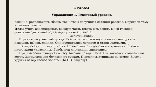 УРОК№3   Упражнение 1. Текстовый уровень   Задание: расположить абзацы так, чтобы получился связный рассказ. Определи тему и главную мысль Цель: у чить анализировать каждую часть текста и выделять в ней главное; -учить находить начало, середину и конец текста ; Золотой дождь      Шумит в лесу золотой дождь. Всё лето листочки подставляли солнцу свои ладошки, щёчки, спинки. Они пропитались солнцем и стали золотыми.      Летят, скачут, плывут листья. Позолотили они дорожки и тропинки. Ёлочки листочками украсились. Грибы под листиками спрятались.      Пришла осень. Зашумел в лесу золотой дождь. Полетели листочки иволгами по ветру. Запрыгали они белками по сучкам. Понеслись куницами по земле. Весело кружит ветер лесное золото. (По Н. Сладкову) 