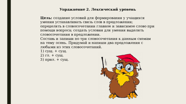 Упражнение 2. Лексический уровень   Цель: создание условий для формирования у учащихся умения устанавливать связь слов в предложении; определять в словосочетании главное и зависимое слово при помощи вопроса; создать условия для умения выделять словосочетания в предложении. Составь и запиши по три словосочетания к данным схемам на тему осень. Придумай и напиши два предложения с любыми из этих словосочетаний. 1) сущ. + сущ. 2) гл. + сущ. 3) прил. + сущ.     