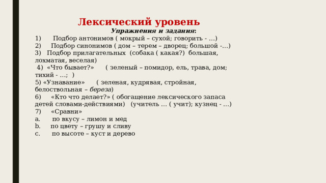 Лексический уровень                                         Упражнения и задания : 1)      Подбор антонимов ( мокрый – сухой; говорить - …) 2)     Подбор синонимов ( дом – терем – дворец; большой -…) 3)   Подбор прилагательных  (собака ( какая?)  большая, лохматая, веселая)   4)  «Что бывает?»      ( зеленый – помидор, ель, трава, дом; тихий - …;  ) 5) «Узнавание»      ( зеленая, кудрявая, стройная, белоствольная  – береза ) 6)     «Кто что делает?» ( обогащение лексического запаса детей словами-действиями)   (учитель … ( учит); кузнец - …) 7)     «Сравни»  a.      по вкусу – лимон и мед b.     по цвету – грушу и сливу c.      по высоте – куст и дерево 