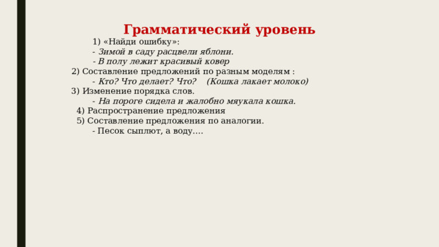 Грамматический уровень          1) «Найди ошибку»:           -  Зимой в саду расцвели яблони.           - В полу лежит красивый ковер   2) Составление предложений по разным моделям :           -  Кто? Что делает? Что?    (Кошка лакает молоко)   3) Изменение порядка слов.           -  На пороге сидела и жалобно мяукала кошка.    4) Распространение предложения     5) Составление предложения по аналогии.           - Песок сыплют, а воду....    