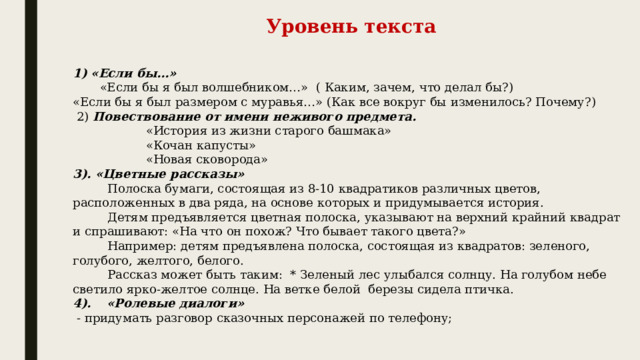 Уровень текста      1) «Если бы…»         «Если бы я был волшебником…»  ( Каким, зачем, что делал бы?) «Если бы я был размером с муравья…» (Как все вокруг бы изменилось? Почему?)   2)  Повествование от имени неживого предмета.                    «История из жизни старого башмака»                    «Кочан капусты»                    «Новая сковорода» 3). «Цветные рассказы»          Полоска бумаги, состоящая из 8-10 квадратиков различных цветов, расположенных в два ряда, на основе которых и придумывается история.          Детям предъявляется цветная полоска, указывают на верхний крайний квадрат и спрашивают: «На что он похож? Что бывает такого цвета?»          Например: детям предъявлена полоска, состоящая из квадратов: зеленого, голубого, желтого, белого.          Рассказ может быть таким:  * Зеленый лес улыбался солнцу. На голубом небе светило ярко-желтое солнце. На ветке белой  березы сидела птичка. 4).      «Ролевые диалоги»   - придумать разговор сказочных персонажей по телефону;             
