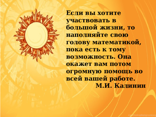 Если вы хотите участвовать в большой жизни, то наполняйте свою голову математикой, пока есть к тому возможность. Она окажет вам потом огромную помощь во всей вашей работе.  М.И. Калинин 