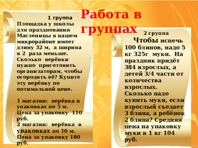 Работа в группах  1 группа Площадка у школы для празднования Масленицы в нашем микрорайоне имеет длину 32 м, а ширина в 2 раза меньше. Сколько верёвки нужно приготовить организаторам, чтобы огородить её? Купите эту верёвку по оптимальной цене.   1 магазин: верёвка в упаковках по 5 м. Цена за упаковку 110 руб. 2 магазин: верёвка в упаковках по 10 м. Цена за упаковку 180 руб. 3 магазин: верёвка продаётся на метраж. Цена за 1 м 23 руб. 2 группа  Чтобы испечь 100 блинов, надо 5 кг 325г муки. На праздник придёт 384 взрослых, а детей 3/4 части от количества взрослых. Сколько надо купить муки, если взрослый съедает 3 блина, а ребёнок 2 блина? Средняя цена на упаковку муки в 1 кг 104 руб. 