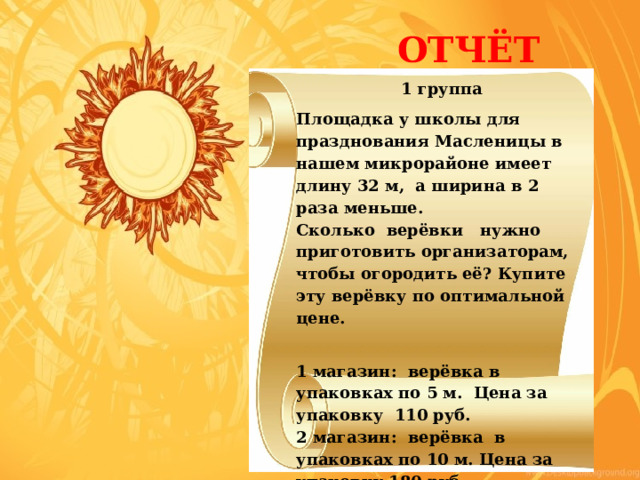  ОТЧЁТ 1 группа Площадка у школы для празднования Масленицы в нашем микрорайоне имеет длину 32 м, а ширина в 2 раза меньше. Сколько верёвки нужно приготовить организаторам, чтобы огородить её? Купите эту верёвку по оптимальной цене.   1 магазин: верёвка в упаковках по 5 м. Цена за упаковку 110 руб. 2 магазин: верёвка в упаковках по 10 м. Цена за упаковку 180 руб. 3 магазин: верёвка продаётся на метраж. Цена за 1 м 23 руб. 