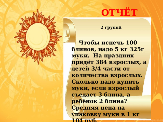  ОТЧЁТ 2 группа    Чтобы испечь 100 блинов, надо 5 кг 325г муки. На праздник придёт 384 взрослых, а детей 3/4 части от количества взрослых. Сколько надо купить муки, если взрослый съедает 3 блина, а ребёнок 2 блина? Средняя цена на упаковку муки в 1 кг 104 руб. 