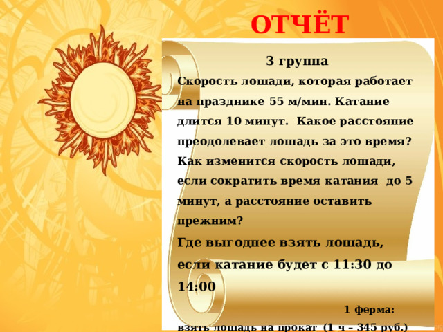  ОТЧЁТ 3 группа   Скорость лошади, которая работает на празднике 55 м/мин. Катание длится 10 минут. Какое расстояние преодолевает лошадь за это время? Как изменится скорость лошади, если сократить время катания до 5 минут, а расстояние оставить прежним? Где выгоднее взять лошадь, если катание будет с 11:30 до 14:00   1 ферма: взять лошадь на прокат  (1 ч – 345 руб.) 2 ферма: взять лошадь на прокат  (3 ч – 900 руб.) 3 ферма: взять лошадь на прокат (30 минут – 200 руб.)   