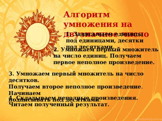Алгоритм умножения на двузначное число 1. Записываем единицы под единицами, десятки под десятками. 2. Умножаем первый множитель на число единиц. Получаем первое неполное произведение. 3. Умножаем первый множитель на число десятков. Получаем второе неполное произведение . Начинаем подписывать под десятками . 4. Складываем неполные произведения. Читаем полученный результат. 