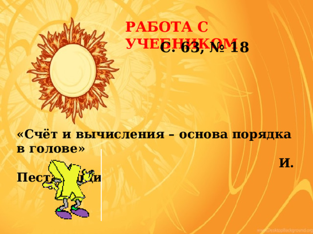 РАБОТА С УЧЕБНИКОМ С. 63, № 18 «Счёт и вычисления – основа порядка в голове»  И. Песталоцци 