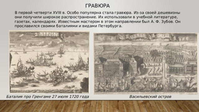Гравюра В первой четверти XVIII в. Особо популярна стала гравюра. Из-за своей дешевизны они получили широкое распространение. Их использовали в учебной литературе, газетах, календарях. Известным мастером в этом направлении был А. Ф. Зубов. Он прославился своими баталиями и видами Петербурга.  Баталия про Гренгаме 27 июля 1720 года Васильевский остров 