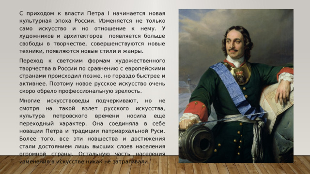  С приходом к власти Петра I начинается новая культурная эпоха России. Изменяется не только само искусство и но отношение к нему. У художников и архитекторов появляется больше свободы в творчестве, совершенствуются новые техники, появляются новые стили и жанры.  Переход к светским формам художественного творчества в России по сравнению с европейскими странами происходил позже, но гораздо быстрее и активнее. Поэтому новое русское искусство очень скоро обрело профессиональную зрелость.  Многие искусствоведы подчеркивают, но не смотря на такой взлет русского искусства, культура петровского времени носила еще переходный характер. Она соединяла в себе новации Петра и традиции патриархальной Руси. Более того, все эти новшества и достижения стали достоянием лишь высших слоев населения огромной страны. Остальную часть населения изменения в искусстве никак не затрагивали. 