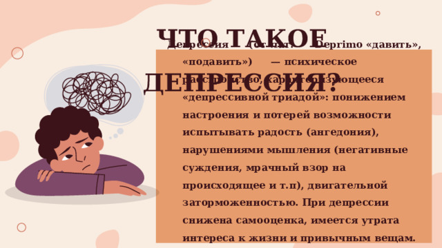 ЧТО ТАКОЕ ДЕПРЕССИЯ? Депрессия  (от  лат.  Deprimo «давить»,  «подавить»)  — психическое расстройство, характеризующееся «депрессивной триадой»: понижением настроения и потерей возможности испытывать радость (ангедония), нарушениями мышления (негативные суждения, мрачный взор на происходящее и т.п), двигательной заторможенностью. При депрессии снижена самооценка, имеется утрата интереса к жизни и привычным вещам.  