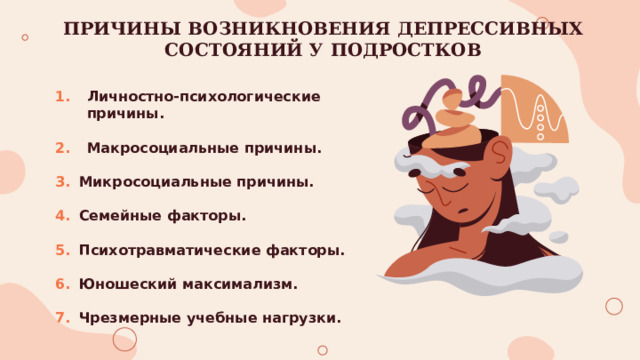 ПРИЧИНЫ ВОЗНИКНОВЕНИЯ ДЕПРЕССИВНЫХ СОСТОЯНИЙ У ПОДРОСТКОВ Личностно-психологические причины.  Макросоциальные причины.  Микросоциальные причины.  Семейные факторы.  Психотравматические факторы.  Юношеский максимализм.  Чрезмерные учебные нагрузки. 