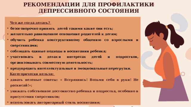 РЕКОМЕНДАЦИИ ДЛЯ ПРОФИЛАКТИКИ ДЕПРЕССИВНОГО СОСТОЯНИЯ Что же тогда делать? безоговорочно принять детей такими какие они есть; желательно равноценное отношение родителей к детям; обучить ребенка конструктивному общению со взрослыми и сверстниками; соблюдать единые подходы в воспитании ребенка; участвовать в делах и интересах детей и подростков, организовывать совместную деятельность; предупредить интеллектуальные и эмоциональные перегрузки. Категорически нельзя: давать нелепые советы: « Встряхнись! Возьми себя в руки! Не раскисай!»; унижать собственное достоинство ребенка и подростка, особенно в присутствии сверстников; использовать авторитарный стиль воспитания; игнорировать наличие суицидальных высказываний у детей и подростков; пренебрегать помощью профессионалов.  