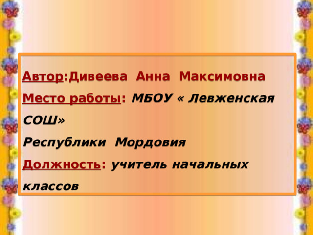  Автор :Дивеева Анна Максимовна Место работы : МБОУ « Левженская СОШ» Республики Мордовия Должность : учитель начальных классов 