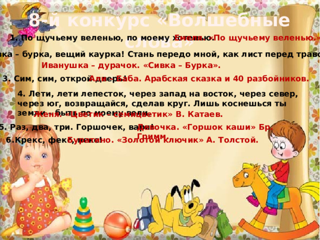 8-й конкурс «Волшебные слова» 1. По щучьему веленью, по моему хотенью. Емеля. «По щучьему веленью.» 2. Сивка – бурка, вещий каурка! Стань передо мной, как лист перед травой! Иванушка – дурачок. «Сивка – Бурка». 3. Сим, сим, открой дверь! Али – Баба. Арабская сказка и 40 разбойников. 4. Лети, лети лепесток, через запад на восток, через север, через юг, возвращайся, сделав круг. Лишь коснешься ты земли – быть по моему вели. Женя. «Цветик – семицветик» В. Катаев. 5. Раз, два, три. Горшочек, вари! Девочка. «Горшок каши» Бр. Гримм. 6.Крекс, фекс, пекс! Буратино. «Золотой ключик» А. Толстой. 