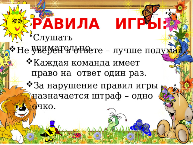 ПРАВИЛА ИГРЫ: Слушать внимательно. Не уверен в ответе – лучше подумай. Каждая команда имеет право на ответ один раз. За нарушение правил игры назначается штраф – одно очко. 