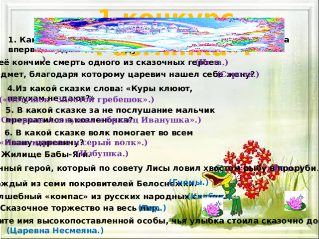 1 конкурс «Разминка». 1. Как называется летающий аппарат, на котором женщина впервые поднялась в воздух? (Ступа.) 2.На её кончике смерть одного из сказочных героев. (Игла.) 3. Предмет, благодаря которому царевич нашел себе жену? (Стрела.) 4.Из какой сказки слова: «Куры клюют, петухам не дают?» («Петушок –Золотой гребешок».) 5. В какой сказке за не послушание мальчик превратился в козленочка? («Сестрица Аленушка и братец Иванушка».) 6. В какой сказке волк помогает во всем Ивану-царевичу? («Иван-царевич и серый волк».) (Избушка.) 7.Жилище Бабы-Яги. 8. Сказочный герой, который по совету Лисы ловил хвостом рыбу в проруби . (Волк.) (Гномы.) 9. Каждый из семи покровителей Белоснежки. 10.Волшебный «компас» из русских народных сказок. (Клубок.) 11. Сказочное торжество на весь мир. (Пир.) 12.Назовите имя высокопоставленной особы, чья улыбка стоила сказочно дорого? (Царевна Несмеяна.) 