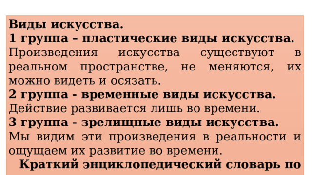 Виды искусства. 1 группа – пластические виды искусства. Произведения искусства существуют в реальном пространстве, не меняются, их можно видеть и осязать. 2 группа - временные виды искусства. Действие развивается лишь во времени. 3 группа - зрелищные виды искусства. Мы видим эти произведения в реальности и ощущаем их развитие во времени. Краткий энциклопедический словарь по культуре 