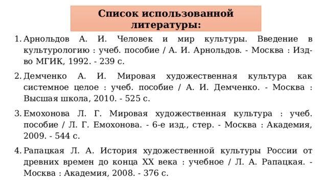 Список использованной литературы: Арнольдов А. И. Человек и мир культуры. Введение в культурологию : учеб. пособие / А. И. Арнольдов. - Москва : Изд-во МГИК, 1992. - 239 с. Демченко А. И. Мировая художественная культура как системное целое : учеб. пособие / А. И. Демченко. - Москва : Высшая школа, 2010. - 525 с. Емохонова Л. Г. Мировая художественная культура : учеб. пособие / Л. Г. Емохонова. - 6-е изд., стер. - Москва : Академия, 2009. - 544 с. Рапацкая Л. А. История художественной культуры России от древних времен до конца XX века : учебное / Л. А. Рапацкая. - Москва : Академия, 2008. - 376 с. Щукин В. Г. Российский гений просвещения. Исследования в области мифопоэтики и истории идей : ист. литература / В. Г. Щукин. - Москва : РОССПЭН, 2007. - 607 с. 