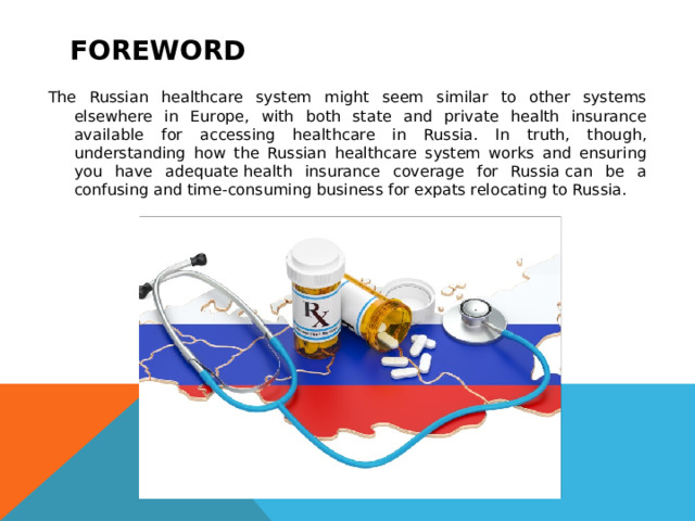 foreword The Russian healthcare system might seem similar to other systems elsewhere in Europe, with both state and private health insurance available for accessing healthcare in Russia. In truth, though, understanding how the Russian healthcare system works and ensuring you have adequate health insurance coverage for Russia can be a confusing and time-consuming business for expats relocating to Russia. 