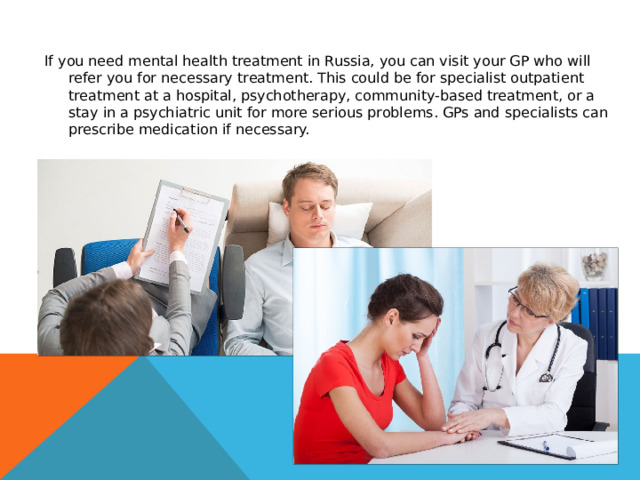 If you need mental health treatment in Russia, you can visit your GP who will refer you for necessary treatment. This could be for specialist outpatient treatment at a hospital, psychotherapy, community-based treatment, or a stay in a psychiatric unit for more serious problems. GPs and specialists can prescribe medication if necessary. 