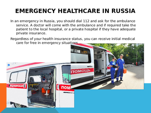 Emergency healthcare in Russia In an emergency in Russia, you should dial 112 and ask for the ambulance service. A doctor will come with the ambulance and if required take the patient to the local hospital, or a private hospital if they have adequate private insurance. Regardless of your health insurance status, you can receive initial medical care for free in emergency situations. 