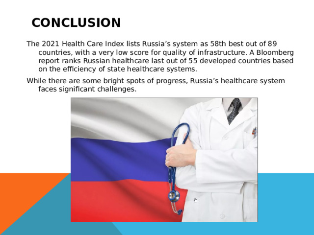 conclusion The 2021 Health Care Index lists Russia’s system as 58th best out of 89 countries, with a very low score for quality of infrastructure. A Bloomberg report ranks Russian healthcare last out of 55 developed countries based on the efficiency of state healthcare systems. While there are some bright spots of progress, Russia’s healthcare system faces significant challenges. 