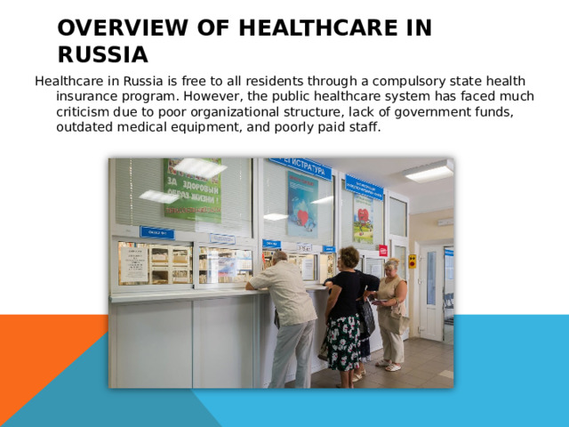 Overview of healthcare in Russia Healthcare in Russia is free to all residents through a compulsory state health insurance program. However, the public healthcare system has faced much criticism due to poor organizational structure, lack of government funds, outdated medical equipment, and poorly paid staff.  