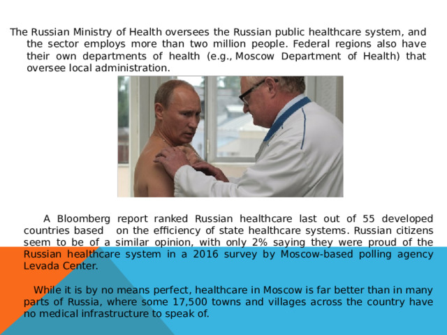 The Russian Ministry of Health oversees the Russian public healthcare system, and the sector employs more than two million people. Federal regions also have their own departments of health (e.g., Moscow Department of Health) that oversee local administration.   A Bloomberg report ranked Russian healthcare last out of 55 developed countries based on the efficiency of state healthcare systems. Russian citizens seem to be of a similar opinion, with only 2% saying they were proud of the Russian healthcare system in a 2016 survey by Moscow-based polling agency Levada Center.  While it is by no means perfect, healthcare in Moscow is far better than in many parts of Russia, where some 17,500 towns and villages across the country have no medical infrastructure to speak of. 
