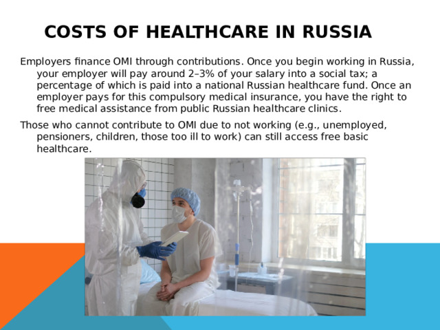 Costs of healthcare in Russia  Employers finance OMI through contributions. Once you begin working in Russia, your employer will pay around 2–3% of your salary into a social tax; a percentage of which is paid into a national Russian healthcare fund. Once an employer pays for this compulsory medical insurance, you have the right to free medical assistance from public Russian healthcare clinics. Those who cannot contribute to OMI due to not working (e.g., unemployed, pensioners, children, those too ill to work) can still access free basic healthcare.  
