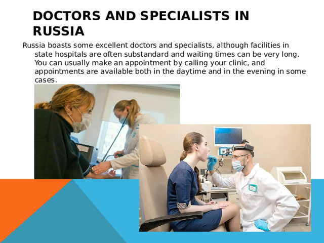 Doctors and specialists in Russia Russia boasts some excellent doctors and specialists, although facilities in state hospitals are often substandard and waiting times can be very long.  You can usually make an appointment by calling your clinic, and appointments are available both in the daytime and in the evening in some cases.  