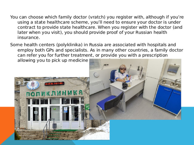 You can choose which family doctor (vratch) you register with, although if you’re using a state healthcare scheme, you’ll need to ensure your doctor is under contract to provide state healthcare. When you register with the doctor (and later when you visit), you should provide proof of your Russian health insurance. Some health centers (polyklinika) in Russia are associated with hospitals and employ both GPs and specialists. As in many other countries, a family doctor can refer you for further treatment, or provide you with a prescription allowing you to pick up medicine at a Russian pharmacy. 