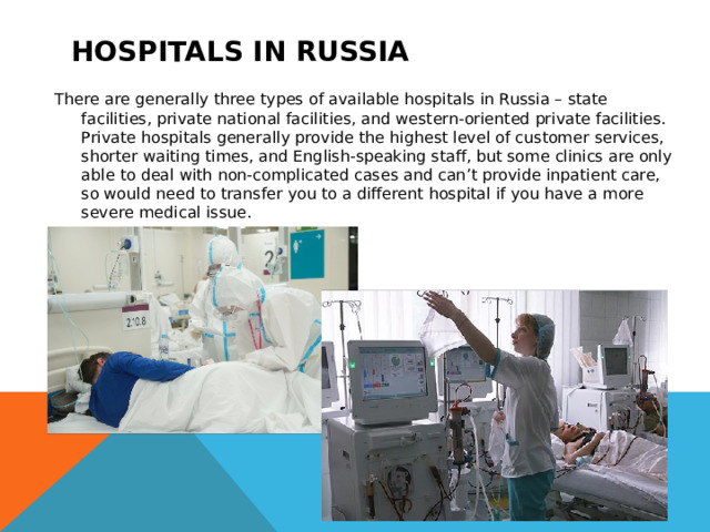 Hospitals in Russia There are generally three types of available hospitals in Russia – state facilities, private national facilities, and western-oriented private facilities. Private hospitals generally provide the highest level of customer services, shorter waiting times, and English-speaking staff, but some clinics are only able to deal with non-complicated cases and can’t provide inpatient care, so would need to transfer you to a different hospital if you have a more severe medical issue. 
