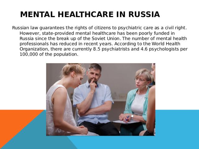 Mental healthcare in Russia Russian law guarantees the rights of citizens to psychiatric care as a civil right. However, state-provided mental healthcare has been poorly funded in Russia since the break up of the Soviet Union. The number of mental health professionals has reduced in recent years. According to the World Health Organization, there are currently 8.5 psychiatrists and 4.6 psychologists per 100,000 of the population. 