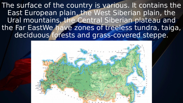 The surface of the country is various. It contains the East European plain, the West Siberian plain, the Ural mountains, the Central Siberian plateau and the Far EastWe have zones of treeless tundra, taiga, deciduous forests and grass-covered steppe. 