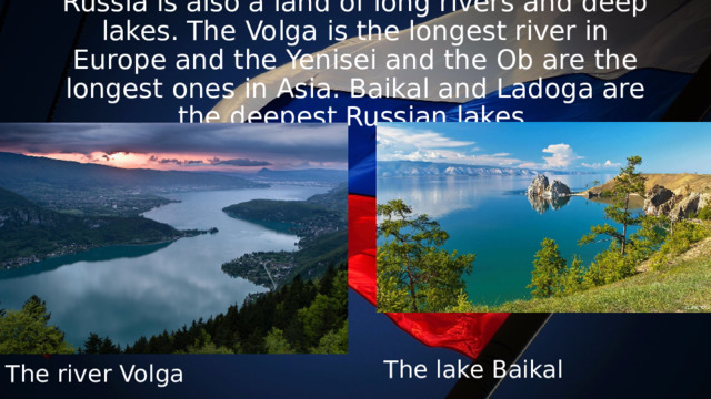 Russia is also a land of long rivers and deep lakes. The Volga is the longest river in Europe and the Yenisei and the Ob are the longest ones in Asia. Baikal and Ladoga are the deepest Russian lakes. The lake Baikal The river Volga 