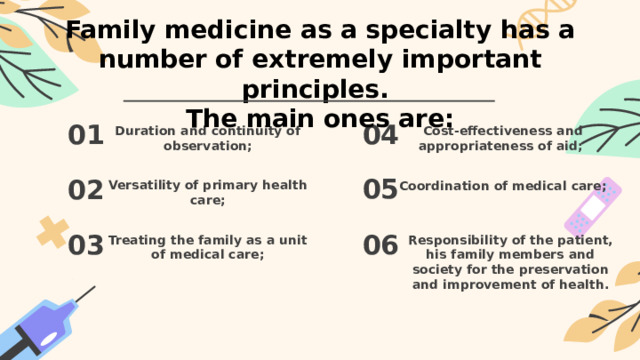Family medicine as a specialty has a number of extremely important principles.  The main ones are: 01 04 Duration and continuity of observation; Cost-effectiveness and appropriateness of aid;  05 02 Versatility of primary health care; Coordination of medical care;  06 03 Treating the family as a unit of medical care; Responsibility of the patient, his family members and society for the preservation and improvement of health.   