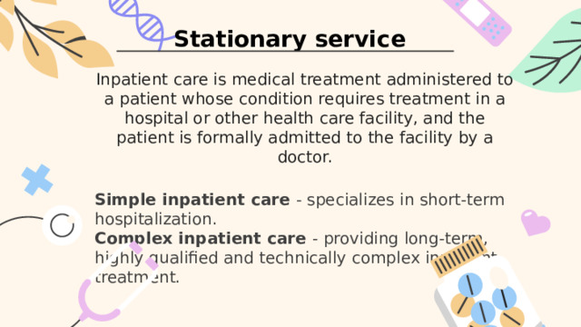 Stationary service Inpatient care is medical treatment administered to a patient whose condition requires treatment in a hospital or other health care facility, and the patient is formally admitted to the facility by a doctor. Simple inpatient care - specializes in short-term hospitalization. Complex inpatient care - providing long-term, highly qualified and technically complex inpatient treatment. 